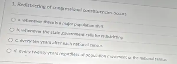 1. Redistricting of congressional constituencies occurs
a. whenever there is a major population shift
b. whenever the state government calls for redistricting
c. every ten years after each national census
d. every twenty years regardless of population movement or the national census