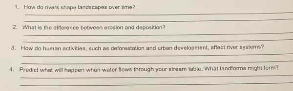 1. How do rivers shape landscapes over time?
__
2. What is the difference between erosion and deposition?
__
3. How do human activities such as deforestation and urban development, affect river systems?
__
4. Predict what will happen when water flows through your stream table. What landforms might form?
__