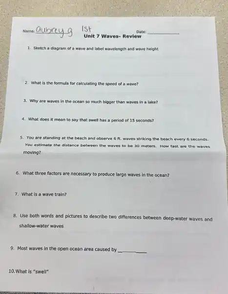 1. Sketch a diagram of wave and label wavelength and wave height
2. What is the formula for calculating the speed of a wave?
3. Why are waves in the	much bigger than waves in a lake?
4. What does it mean to say that swell has a period of 15 seconds?
5. You are standing at the beach and observe 6 ft. waves striking the beach every 6 seconds.
You estimate the distance between the waves to be 30 meters. How fast are the waves
moving?
6. What three factors are necessary to produce large waves in the ocean?
7. What is a wave train?
8. Use both words and pictures to describe two differences between deep-water waves and
shallow-water waves
9. Most waves in the open ocean area caused by __
10.What is "swell"