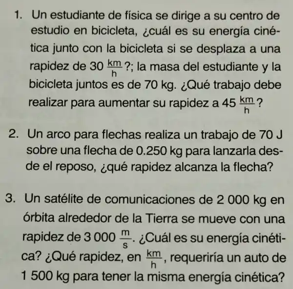 1. Un estudiante de física se dirige a su centro de
estudio en bicicleta , ¿cuál es su energía ciné-
tica junto con la bicicleta si se desplaza a una
rapidez de 30(km)/(h) ?: la masa del estudiante y la
bicicleta juntos es de 70 kg. ¿Qué trabajo debe
realizar para aumentar su rapidez a 45(km)/(h)
2. Un arco para flechas realiza un trabajo de 70 J
sobre una flecha de 0 .250 kg para lanzarla des-
de el reposo,¿qué rapidez alcanza la flecha?
3.Un satélite de comunicaciones de 2 000 kg en
órbita alrededor de la Tierra se mueve con una
rapidez de 3000(m)/(s) . ¿Cuál es su energía cinéti-
ca? ¿Qué rapidez, en (km)/(h) , requeriría un auto de
1500 kg para tener la misma energía cinética?