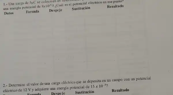 1.- Una carga de 5mu C se coloca en un determinate
una energía potencial de
8times 10^-5J
¿Cuál es el potencial eléctrico en ese punto?
Datos
Formula Despeje
Sustitución
Resultado
2.- Determine cl valor de una carga eléctrica que se deposita en un campo con un potencial
eléctrico de 12 V y adquiere una energia potencial de
15times 10^-5
Despeje
Sustitución
Resultado