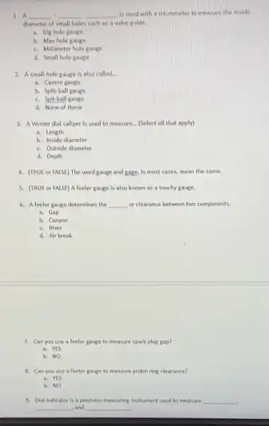 1. A __ __ __ is used with a micrometer to measure the inside
diameter of small holes such as a valve guide.
a. Big hole gauge
b. Max hole gauge
c. Millimeter hole gauge
d. Small hole gauge
2. Asmall-hole gauge is also called. __
a. Cavern gauge
b. Split-ball gauge
c. Spit-ball gauge
d. None of these
3.Vernier dial callper is used to measure. __ (Select all that apply)
a. Length
b. Inside diameter
c. Outside diameter
d. Depth
4. (TRUE or FALSE)The word gauge and gage, in most cases,mean the same.
5. (TRUE or FALSE)A feeler gauge is also known as a touchy gauge.
6. A feeler gauge determines the __ or clearance between two components.
a. Gap
b. Canyon
c. River
d. Air break
7. Can you use a feeler gauge to measure spark plug gap?
a. YES
b. NO
8. Can you use a feeler gauge to measure piston ring clearance?
a. YES
b. NO
9. Dial Indicator is a precision measuring instrument used to measure __
__ , and __
