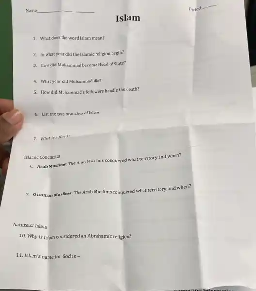 1. What does the word Islam mean?
2. In what year did the Islamic religion begin?
Islam
3. How did Muhammad become Head of State?
4. Whatyear did Muhammad die?
5. How did Muhammad's followers handle the death?
6. List the two branches of Islam.
7. What is a Jihad?
Islamic Conquests
8. Arab Muslims: The Arab Muslims conquered what territory and when?
9. Ottoman Muslims: The Arab Muslims conquered what territory and when?
Nature of Islam
10. Why is Islam considered an Abrahamic religion?
11. Islam's name for God is -