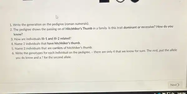 1. Write the generation on the pedigree (roman numerals).
2. The pedigree shows the passing on of Hitchhiker's Thumb in a family. Is this trait dominant or recessive? How do you
know?
3. How are individuals III-1 and III-2 related?
4. Name 2 individuals that have hitchhiker's thumb.
5. Name 2 individuals that are carriers of hitchhiker's thumb.
6. Write the genotypes for each individual on the pedigree. - there are only 4 that we know for sure.The rest, put the allele
you do know and a ? for the second allele.