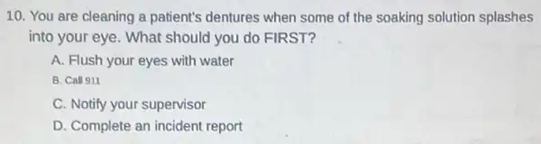 10. You are cleaning a patient's dentures when some of the soaking solution splashes
into your eye. What should you do FIRST?
A. Flush your eyes with water
B. Call 911
C. Notify your supervisor
D. Complete an incident report