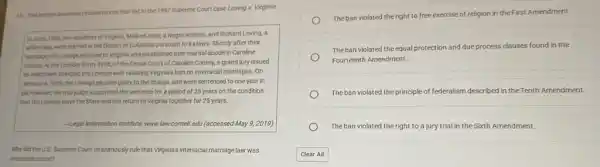 10. This excerpt describes circumstances that led to the 1967 Supreme Court case Loving v. Virginia.
In June, 1958, two residents of Virginia, Mildred Jeter, a Negro woman,and Richard Loving, a
white man, were married in the District of Columbia pursuant to its laws.Shortly after their
marriage, the Lovings returned to Virginia and established their marital abode in Caroline
County. At the October Term, 1958, of the Circuit Court of Caroline County.a grand jury issued
an indictment charging the Lovings with violating Virginia's ban on interracial marriages.. On
January 6, 1959, theLovings pleaded guilty to the charge, and were sentenced to one year in
jak, however, the trial judge suspended the sentence for a period of 25 years on the condition
that theLovings leave the State and not return to Virginia together for 25 years.
Legal Information Institute, www.law.cornelLedu (accessed May 9, 2019)
Why did the U.S Supreme Court unanimously rule that Virginia's interracial marriage law was
unconstitutional?
The ban violated the right to free exercise of religion in the First Amendment.
The ban violated the equal protection and due process clauses found in the
Fourteenth Amendment.
The ban violated the principle of federalism described in the Tenth Amendment.
The ban violated the right to a jury trial in the Sixth Amendment.