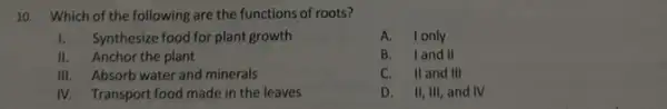 10. Which of the following are the functions of roots?
1. Synthesize food for plant growth
II. Anchor the plant
III. Absorb water and minerals
IV. Transport food made in the leaves
A. Ionly
B. Iand II
C. II and III
D. II, III, and IV