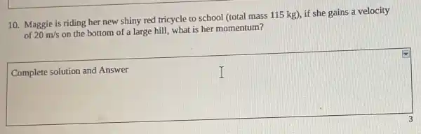 10. Maggie is riding her new shiny red tricycle to school (total mass 115 kg), if she gains a velocity
of 20m/s
on the bottom of a large hill, what is her momentum?
Complete solution and Answer
square 
I