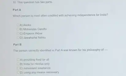 10. This question has two parts
Part A
Which person is most often credited with achieving independence for India?
A) Asoka
B) Mohandas Gandhi
C) Emperor Akbar
D) Jawaharlal Nehru
Part B
The person correctly identified in Part Awas known for his philosophy of ....
A) providing food for all
B) India for Hindus only
C) nonviolent resistance
D) using any means necessary