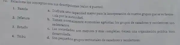 10. Relaciona los conceptos con sus descripciones (valor:4 puntos).
1. Banda
2. Jefatura
3. Estado
4. Tribu
a. Disfruta una capacidad mayor para la incorporación de nuevos grupos que seve favore-
cida por la autoridad.
b. Tienen normalmente economias agricolas; los grupos de cazadores y recolectores son
sedentarios.
c. Las sociedades son mayores y más complejas tienen una organizaciór politica bien
desarrollada.
d. Son pequeños grupos territoriales de czzadores y recolectores.