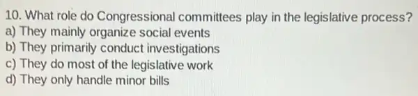 10. What role do Congressional committees play in the legislative process?
a) They mainly organize social events
b) They primarily conduct investigations
c) They do most of the legislative work
d) They only handle minor bills