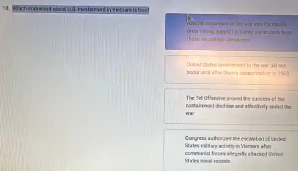 10. Which stutement about U.8 involvement in Vietnam is true?
Warn's expansion of the war into Cambodia
drew strong support at home purbicularly from
those on college campuses.
United States imvolvement in the war did not
occur until after Dients assassination in 1963.
The Tet Offensive proved the success of the
containment doctrine and effectively ended the
war
Congress authorized the escalation of United
States military activity in Vietnam after
communist forces allegedly attacked United
States naval vessels.