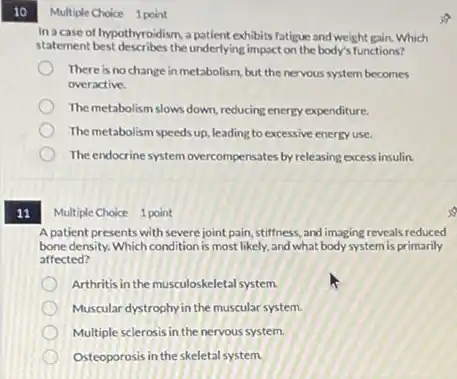 10
11
Multiple Choice 1 point
In a case of hypothyroidism, a patient exhibits fatigue and weight gain.Which
statement best describes the underlying impact on the body's functions?
There is no change in metabolism, but the nervous system becomes
overactive.
The metabolism slows down reducing energy expenditure.
The metabolism speeds up.leading to excessive energy use.
The endocrine system overcompensates by releasing excess insulin.
Multiple Choice 1 point
A patient presents with severejoint pain, stiffness and imaging reveals reduced
bone density. Which condition is most likely, and what body system is primarily
affected?
Arthritisin the musculoskeletal system.
Muscular dystrophy in the muscular system.
Multiple sclerosis in the nervous system.
Osteoporosis in the skeletal system.