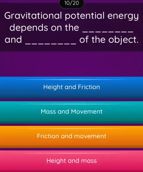 10/20
Gravitational potential energy
depends on the __ __ __ __ __ __ __ __
and __ __ __ __ __ __ __ __ of the object.
Height and Friction
Mass and Movement
Friction and movement
Height and mass