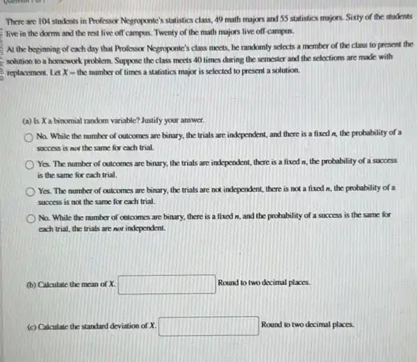There are 104 students in Professor Negroponte's statistics class, 49 math majors and 55 statistics majors.Sixty of the students
live in the dorms and the rest live off campus. Twenty of the math majors live off-campus.
At the beginning of cach day that Professor Negroponte's class meets, he randomly selects a member of the class to present the
solution to a homework problem. Suppose the class meets 40 times during the semester and the selections are made with
(3) replacement. Let X= the number of times a statistics major is selected to present a solution.
(a) Is X a binomial random variable? Justify your answer.
No. While the number of outcomes are binary.the trials are independent,and there is a fixed n, the probability of a
success is not the same for cach trial.
Yes. The number of outcomes are binary, the trials are independent, there is a fixed n.the probability of a success
is the same for cach trial.
Yes. The number of outcomes are binary, the trials are not independent,there is not a fixed n, the probability of a
success is not the same for cach trial.
No. While the number of outcomes are binary,there is a fixed n, and the probability of a success is the same for
each trial, the trials are not independent.
(b) Calculate the mean of X. square  Round to two decimal places.
(c) Calculate the standard deviation of X. square  Round to two decimal places.