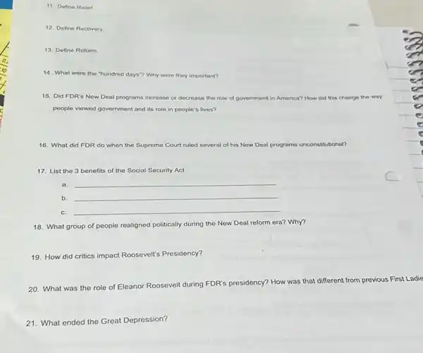 11. Define Relief
12. Define Recovery
13. Define Reform
14. What were the "hundred days"? Why were they important?
15. Did FDR's New Deal programs increase or decrease the role of government in America? How did this change the way
people viewed government and its role in people's lives?
16. What did FDR do when the Supreme Court ruled several of his New Deal programs unconstitutional?
17. List the 3 benefits of the Social Security Act
a.
__
b. __
C.
__
18. What group of people realigned politically during the New Deal reform era? Why?
19. How did critics impact Roosevelt's Presidency?
20. What was the role of Eleanor Roosevelt during FDR's presidency? How was that different from previous First Ladie
21. What ended the Great Depression?