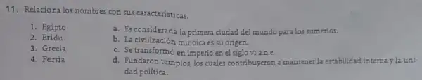 11. Relacionalos nombres con sus caracteristicas.
1. Egipto
a. Es considerada la primera ciudad del mundo para los sumerios.
2. Eridu
b. La civilización minoica es su origen.
3. Grecia
c. Se transformó en imperio en el siglovran.e.
4. Persia
d. Fundaron templos, los cuales contribuyeron a mantener la estabilidad interna y la uni-
dad política.