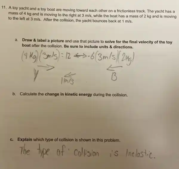 11. A toy yacht and a toy boat are moving toward each other on a frictionless track The yacht has a
mass of 4 kg and is moving to the right at 3m/s while the boat has a mass of 2 kg and is moving
to the left at 3m/s After the collision, the yacht bounces back at 1m/s
a.
Draw & label a picture and use that picture to solve for the final velocity of the toy
boat after the collision.Be sure to include units & directions.
b. Calculate the change in kinetic energy during the collision.
c.Explain which type of collision is shown in this problem.