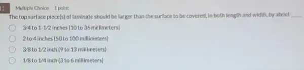 11
Multiple Choice 1 point
The top surface piece(s) of laminate should be larger than the surface to becovered, in both length and width, by about __
3/4 to 1-1/2 inches (10 to 36 millimeters)
2 to 4 inches (50 to 100 millimeters)
3/8 to 1/2 inch (9 to 13 millimeters)
1/8 to 1/4 inch (3 to 6 millimeters)