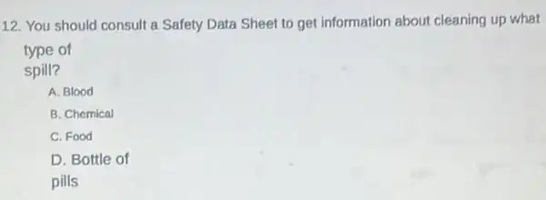 12. You should consult a Safety Data Sheet to get information about cleaning up what
type of
spill?
A. Blood
B. Chemical
C. Food
D. Bottle of
pills