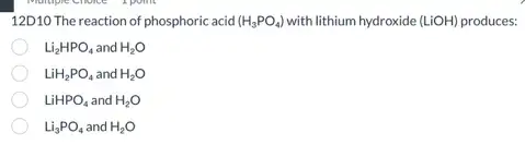 12D10 The reaction of phosphoric acid (H_(3)PO_(4)) with lithium hydroxide de (LiOH) produces: (LiOH)
Li_(2)HPO_(4) and H_(2)O
LiH_(2)PO_(4) and H_(2)O
LiHPO_(4) and H_(2)O
Li_(3)PO_(4) and H_(2)O