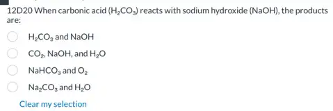 12D20 When carbonic acid (H_(2)CO_(3)) reacts with sodium hydroxide (NaOH) the products
are;
H_(2)CO_(3) and NaOH
CO_(2),NaOH, and H_(2)O
NaHCO_(3) and O_(2)
Na_(2)CO_(3) and H_(2)O
Clear my selection