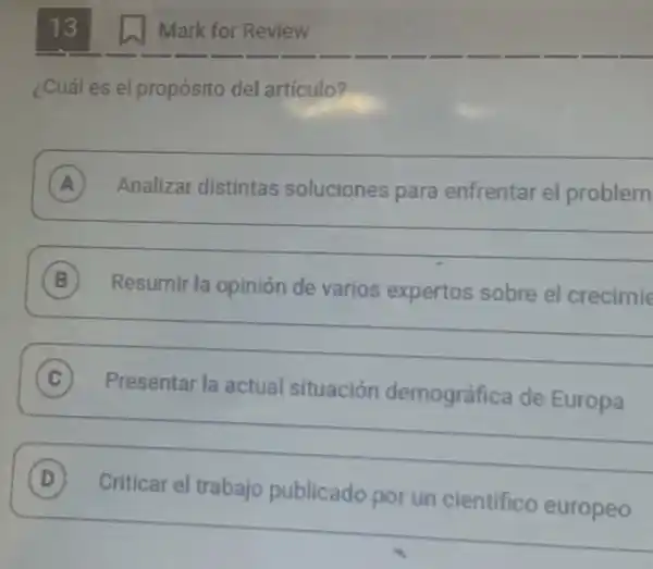 13
¿Cuál es el propósito del artículo?
A Analizar distintas soluciones para enfrentar el problem A
__
B Resumir la opinión de varios expertos sobre el crecimie B
__
(C)
Presentar la actual situación demográfica de Europa
C
__
D
Criticar el trabajo publicado por un cientifico europeo
Mark for Review