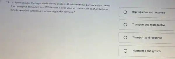 14. Phloem delivers the sugar made during photosynthesis to various parts of a plant. Some
food energy is converted into ATP for uses during plant activities such as phototropism.
Which two plant systems are interacting in this scenario?
Reproductive and response
Transport and reproductive
Transport and response
Hormones and growth