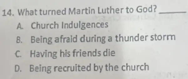 14 What turned Martin Luther to God? __
A. Church Indulgences
B. Being afraid during a thunder storm
C. Having his friends die
D. Being recruited by the church