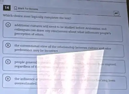 14
Which choice most logically complintes the tert?
A additional cultures will need to be studied before
colleagues can draw any conclusions about what influences people's
perception of oders.
B
the conventional view of the relationship between cuburt and odnt
preferences may be incorred.
C people general
regardless of t
D the influence a
long been
overestimated