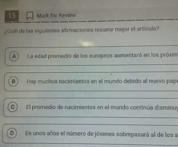 15
¿Cuál de las siguientes afirmaciones resume mejor el articulo?
A La edad promedio de los europeos aumentará en los proxim
__
B Hay muchos nacimientos en el mundo debido al nuevo pap
__
C El promedio de nacimientos en el mundo continúa disminuy
__
D En unos años el número de jóvenes sobrepasará al de losa D
Mark for Review