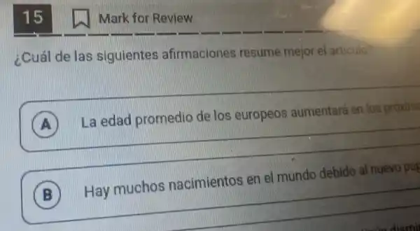 15
¿Cuál de las siguientes afirmaciones resume mejor el articulo?
A
La edad promedio de los europeos aumentará en los proxim
__
) Laedad promedio de los europeos aumentara en los proking
__
B
Hay muchos nacimientos en el mundo debido al nuevo pap
Mark for Review