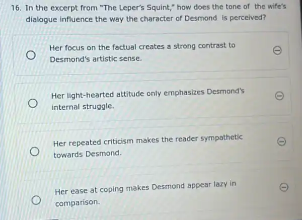 16. In the excerpt from "The Leper's Squint ," how does the tone of the wife's
dialogue influence the way the character of Desmond is perceived?
Her focus on the factual creates a strong contrast to
E
Desmond's artistic sense.
Her light-hearted attitude only emphasizes Desmond's
E
internal struggle.
Her repeated criticism makes the reader sympathetic
towards Desmond.
Her ease at coping makes Desmond appear lazy in
comparison.