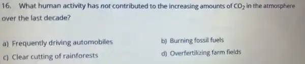 16. What human activity has not contributed to the increasing amounts of CO_(2) in the atmosphere
over the last decade?
a) Frequently driving automobiles
b) Burning fossil fuels
c) Clear cutting of rainforests
d) Overfertilizing farm fields