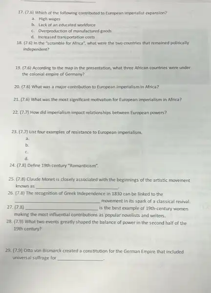 17. (7.6) Which of the following contributed to European imperialist expansion?
a. High wages
b. Lack of an educated workforce
c. Overproduction of manufactured goods
d. Increased transportation costs
18. (7.6) In the "scramble for Africa", what were the two countries that remained politically
independent?
19. (7.6) According to the map in the presentation, what three African countries were under
the colonial empire of Germany?
20. (7.6) What was a major contribution to European imperialism in Africa?
21. (7.6) What was the most significant motivation for European imperialism in Africa?
22. (7.7) How did imperialism impact relationships between European powers?
23.(7.7) List four examples of resistance to European imperialism.
a.
b.
c.
d.
24. (7.8) Define 19th century "Romanticism".
25. (7.8) Claude Monet is closely associated with the beginnings of the artistic movement
known as __
26. (7.8) The recognition of Greek Independence in 1830 can be linked to the
__ movement in its spark of a classical revival.
27. (7.8) __ is the best example of 19th-century women
making the most influential contributions as popular novelists and writers.
28. (7.9) What two events greatly shaped the balance of power in the second half of the
19th century?
29. (7.9) Otto von Bismarck created a constitution for the German Empire that included
universal suffrage for __