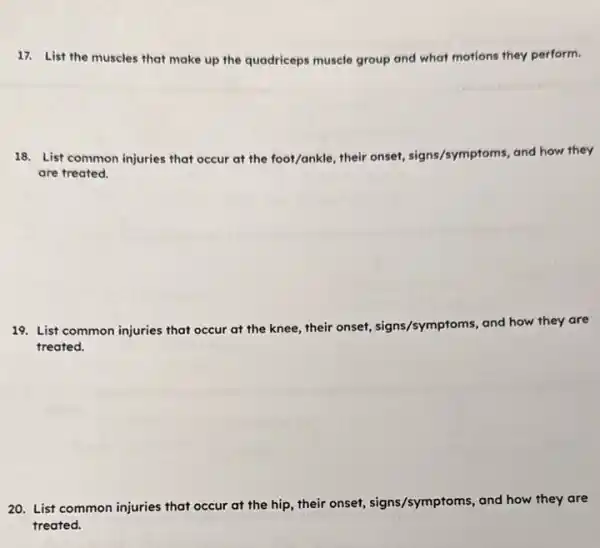 17. List the muscles that make up the quadriceps muscle group and what motions they perform.
18. List common injuries that occur at the foot/ankle, their onset, signs/sy
ms, and how they /symptoms
are treated.
19. List common injuries that occur at the knee, their onset, signs /symptoms, and how they are
treated.
20. List common injuries that occur at the hip, their onset, signs /symptoms, and how they are
treated.