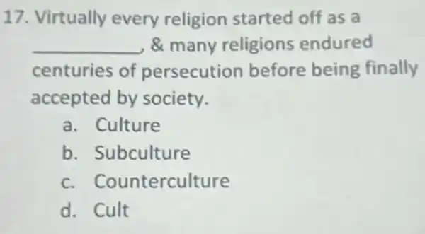 17. Virtually every religion started off as a
__ & many religions endured
centuries of persecution before being finally
accepted by society.
a. Culture
b Subculture
c. Counterculture
d. Cult