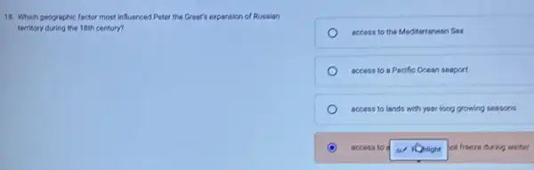 18. Which geographic foctor most influenced Peter the Great's expansion of Russian
territory during the 18th century?
access to the Mediterranean Sea
access to a Pacific Ocean seaport
access to lands with year-long growing seasons
access to w Nonlight hot freeze during winter