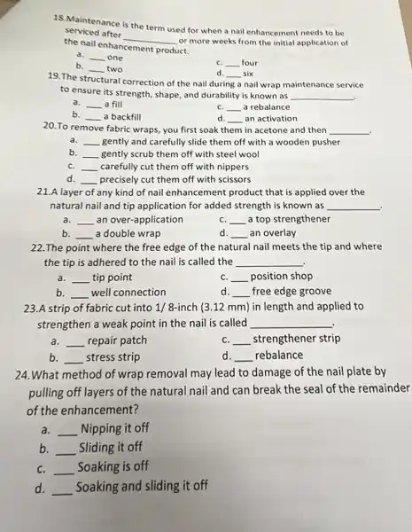 18. Maintenance is the term used for when a nail enhancement needs to be
serviced after
__
or more weeks from the initial application of
the nail enhancement product.
__ one
b.
__ two
C. __ four
d. __ six
19. The st structural
to ensure its strength , shape, and durability is known as
__
ural correction of the nai during a nail wrap maintenance service
a. __ a fill
C. __ a rebalance
__ a backfill
d. __ an activation
20.To remove fabric wraps, you first soak them in acetone and then
__ .
__ gently and carefully slide them off with a wooden pusher
b __ gently scrub them off with steel wool
C. __ carefully cut them off with nippers
__ precisely cut them off with scissors
21.A layer of any kind of nail enhancement product that is applied over the
natural nail and tip application for added strength is known as __ .
a. __ an over-application
C. __ a top strengthener
b. __ a double wrap
__ an overlay
22.The point where the free edge of the natural nail meets the tip and where
the tip is adhered to the nail is called the __
.
__ tip point
C. __ position shop
b __ well connection
d. __ free edge groove
23.A strip of fabric cut into 1/8-inch (3.12 mm)in length and applied to
strengthen a weak point in the nail is called __
a. __ repair patch
C. __ strengthener strip
b. __ stress strip
d. __ rebalance
24.What method of wrap removal may lead to damage of the nail plate by
pulling off layers of the natural nail and can break the seal of the remainder
of the enhancement?
__ Nipping it off
b. __ Sliding it off
C. __ Soaking is off
d. __ Soaking and sliding it off