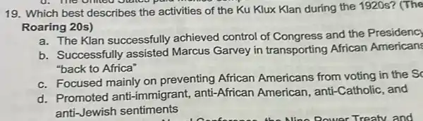 19. Which best describes the activities of the Ku Klux Klan during the 1920s?(The
Roaring 20s)
a. The Klan successfully achieved control of Congress and the Presidency
b. Successfully assisted Marcus Garvey in transporting African American
"back to Africa"
c. Focused mainly on preventing African Americans from voting in the S
d. Promoted anti -immigrant, anti -African American, anti -Catholic, and
anti-Jewish sentiments