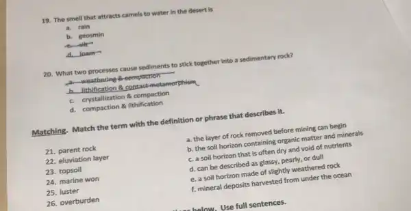 19. The smell that attracts camels to water in the desert is
a. rain
b. geosmin
silk-
d.loam
20. What two processes cause sediments to stick together into a sedimentary rock?
weathering-a-compaction
b. lithification & contact metamorphism
c. crystallization 8 compaction
d. compaction & lithification
Matching. Match the term with the definition or phrase that describes it.
21. parent rock
22. eluviation layer
23. topsoil
24. marine won
25. luster
26. overburden
a. the layer of rock removed before mining can begin
b. the soil horizon containing organic matter and minerals
c. a soil horizon that is often dry and void of nutrients
d. can be described as glassy, pearly, or dull
e. a soil horizon made of slightly weathered rock
f. mineral deposits harvested from under the ocean
halow. Use full sentences.
