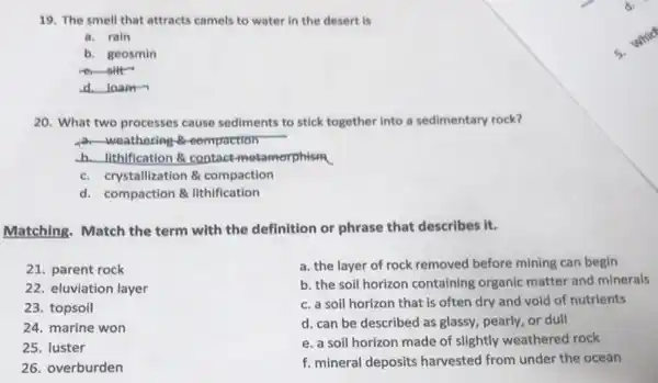 19. The smell that attracts camels to water in the desert is
a. rain
b. geosmin
er-silt-
d.loam
20. What two processes cause sediments to stick together into a sedimentary rock?
weathering-B-compaction
b.uthification & contact metamorphism
c. crystallization 8 compaction
d. compaction & lithification
Matching. Match the term with the definition or phrase that describes it.
21. parent rock
22. eluviation layer
23. topsoil
24. marine won
25. luster
26. overburden
a. the layer of rock removed before mining can begin
b. the soil horizon containing organic matter and minerals
c. a soil horizon that is often dry and void of nutrients
d. can be described as glassy, pearly, or dull
e. a soil horizon made of slightly weathered rock
f. mineral deposits harvested from under the ocean