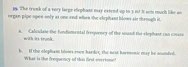 19. The trunk of a very large elephant may extend up to 3 m! It acts much like an
organ pipe open only at one end when the elephant blows air through it.
a. Calculate the fundamental frequency of the sound the elephant can create
with its trunk.
b. If the elephan blows even harder the next harmonic may be sounded.
What is the frequency of this first overtone?