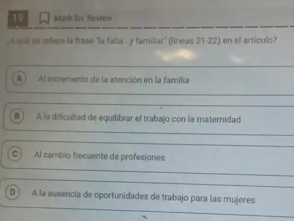 19
¿Aquê se refiere la frase "la falta...y familiar" (lineas 21-22 en el artículo?
__
A Al incremento de la atención en la familia A
__
B A la dificultad de equilibrar el trabajo con la maternidad B
__
C Al cambio frecuente de profesiones
__
D
Ala ausencia de oportunidades de trabajo para las mujeres A la ausencia de oportunidades de trabajo para las mujeres
Mark for Review