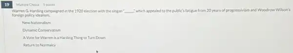 19
Mutiple Choice 5 points
Warren G. Harding campaigned in the 1920 election with the slogan __ "which appealed to the public's fatigue from 20 years of progressivism and Woodrow Wilson's
foreign policy idealism.
New Nationalism
Dynamic Conservatism
A Vote for Warren is a Harding Thing to Turn Down
Return to Normalcy