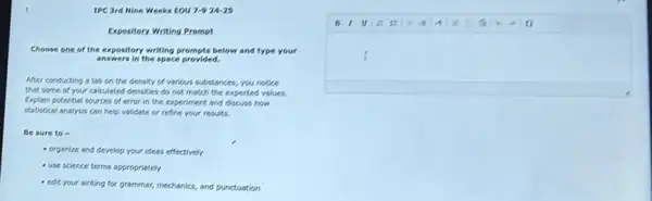 1.	IPC 3rd Nine Weeks EOU 7-9 24-25
Expository Writing Prompt
Choose one of the expository writing prompts below and type your
answers in the space provided.
After conducting a lab on the density of various substances, you notice
that some of your calculated densities do not match the expected values.
Explain potential sources of error in the experiment and discuss how
statistical analysis can help validate or refine your results.
Be sure to -
- organize and develop your ideas effectively
- use science terms appropriately
- edit your writing for grammar, mechanics, and punctuation
B10
I