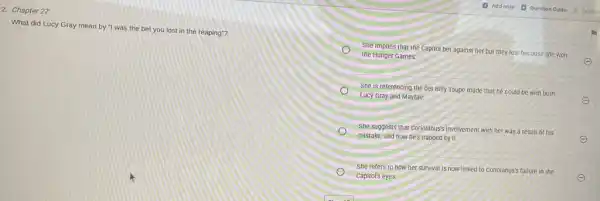 2. Chapter 27
What did Lucy Gray mean by "I was the bet you lost in the reaping"?
She implies that the Capitol bet against her but they lost because she won
the Hunger Games.
She is referencing the bet Billy Taupe made that he could be with both
Lucy Gray and Mayfair.
She suggests that Coriolanus'involvement with her was a result of his
mistake, and now he's trapped by it.
She refers to how her survival is now linked to Coriolanus's failure in the
capitol's eyes.