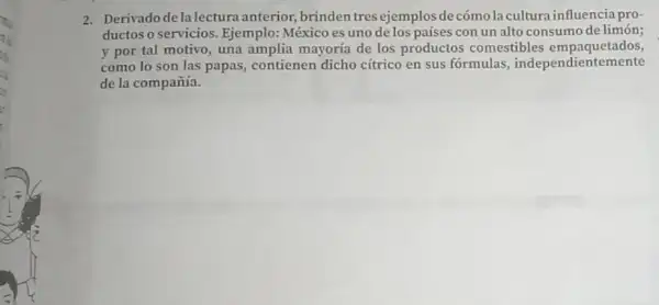 2. Derivado de la lectura anterior, brinden tres ejemplosde cómo la cultura influencia pro-
ductos o servicios. Ejemplo México es uno delos países con un alto consumo de limón;
y por tal motivo , una amplia mayoria de los productos comestibles empaquetados,
como lo son las papas, contienen dicho citrico en sus fórmulas , independientem ente
de la compañía.