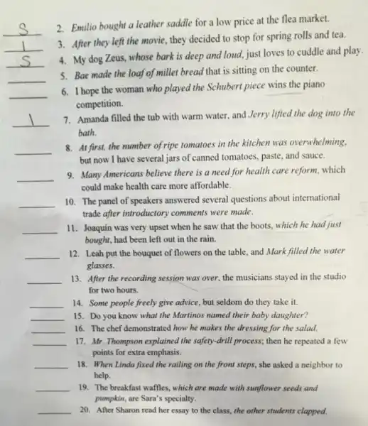 __
2. Emilio bought a leather saddle for a low price at the flea market.
3. After they left the movie, they decided to stop for spring rolls and tea.
__
4. My dog Zeus whose bark is deep and loud, just loves to cuddle and play.
__
5. Bae made the loaf of millet bread that is sitting on the counter.
__
__
6. I hope the woman who played the Schubert piece wins the piano
competition.
__
7. Amanda filled the tub with warm water,and Jerry lifted the dog into the
bath.
__
8. At first, the number of ripe tomatoes in the kitchen was overwhelming,
but now I have several jars of canned tomatoes , paste, and sauce.
__
9. Many Americans believe there is a need for health care reform, which
could make health care more affordable.
__
10. The panel of speakers answered several questions about international
trade after introductory comments.were made.
__
11. Joaquin was very upset when he saw that the boots, which he had just
bought, had been left out in the rain.
__ 12. Leah put the bouquet of flowers on the table, and Mark filled the water
glasses.
__ 13. After the recording session was over, the musicians stayed in the studio
for two hours.
__ 14. Some people freely give advice, but seldom do they take it.
__ 15. Do you know what the Martinos named their baby daughter?
__ 16. The chef demonstrated how he makes the dressing for the salad.
__ 17. Mr. Thompson explained the safety-drill process; then he repeated a few
points for extra emphasis.
__ 18. When Linda fixed the railing on the front steps, she asked a neighbor to
help.
__ 19. The breakfast waffles.which are made with sunflower seeds and
pumpkin, are Sara's specially.
__ 20. After Sharon read her essay to the class, the other students clapped.