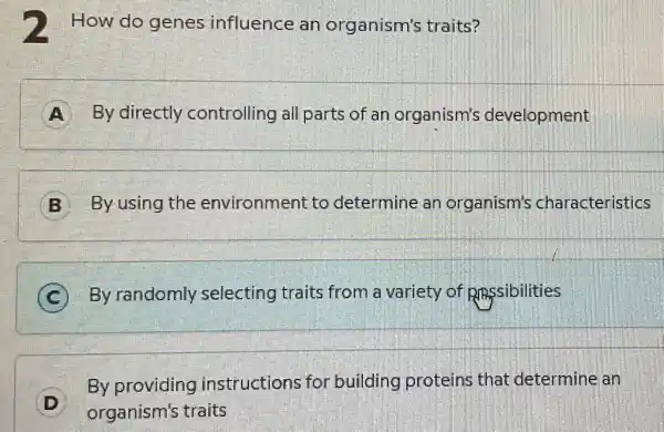 2 How do genes influence an organism's traits?
A By directly controlling all parts of an organism's development
B By using the environment to determine an organism's characteristics
C By randomly selecting traits from a variety of Rmssibilities
D
organism's traits
By providing instructions for building proteins that determine an